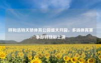 呼和浩特天骄体育公园盛大开园,多场体育赛事即将精彩上演