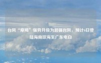 台风“摩羯”强势升级为超强台风,预计6日登陆海南琼海至广东电白