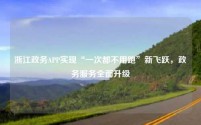 浙江政务APP实现“一次都不用跑”新飞跃，政务服务全面升级