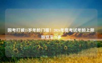 国考打破35岁年龄门槛！2026年度考试年龄上限放宽至38岁