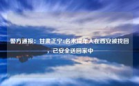 警方通报：甘肃正宁4名未成年人在西安被找回，已安全送回家中
