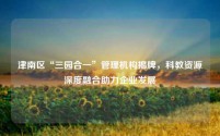 津南区“三园合一”管理机构揭牌,科教资源深度融合助力企业发展