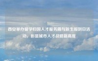 西安举办留学归国人才服务周与新生报到日活动,彰显城市人才战略新高度