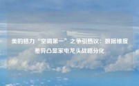 美的格力“空调第一”之争引热议:数据维度差异凸显家电龙头战略分化