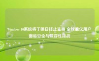 Windows 10系统将于明日终止支持 全球数亿用户面临安全与兼容性挑战