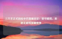 三只羊正式回应辛巴直播言论:坚守底线,拒绝无底线流量竞争
