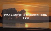 销售怎么找客户源：高效拓展销售客户源的五大策略