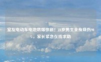 室友电动车电池燃爆惨剧!21岁男生全身烧伤90%,家长紧急在线求助