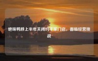 绝味鸭脖上半年关闭约千家门店,面临经营挑战