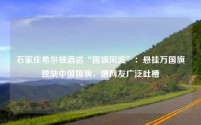 石家庄希尔顿酒店“国旗风波”:悬挂万国旗独缺中国国旗,遭网友广泛吐槽