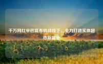 千万网红辛巴宣布转战线下,全力打造实体超市新篇章