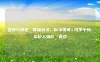 营养科减肥’成新潮流:医保覆盖+科学干预,年轻人直呼‘真香