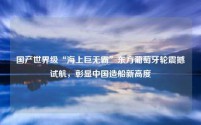国产世界级“海上巨无霸”东方葡萄牙轮震撼试航,彰显中国造船新高度