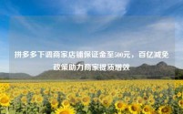 拼多多下调商家店铺保证金至500元,百亿减免政策助力商家提质增效