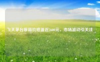 飞天茅台原箱价格逼近2600元,市场波动引关注