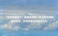 “您的快递丢了”新骗局频发！警方紧急提醒：回拨电话、共享屏幕或致血本无归