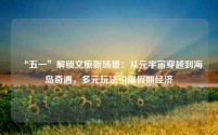 “五一”解锁文旅新场景:从元宇宙穿越到海岛奇遇,多元玩法引爆假期经济