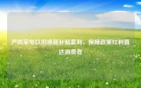 严防家电以旧换新补贴套利，保障政策红利直达消费者