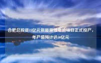 合肥总投资15亿元新能源锂电池项目正式投产,年产值预计达50亿元