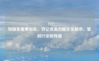 刘强东重拳出击,百亿资金力挺京东超市,誓创行业新辉煌