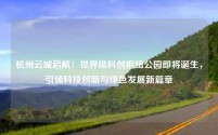杭州云城启航:世界级科创枢纽公园即将诞生,引领科技创新与绿色发展新篇章