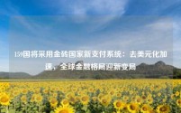 159国将采用金砖国家新支付系统:去美元化加速,全球金融格局迎新变局