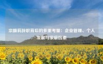 宗馥莉辞职背后的多重考量：企业管理、个人发展与家庭因素
