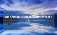 杭州官方辟谣:将投放无人驾驶网约车信息不实