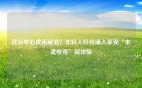 洗浴中心成新潮流?年轻人纷纷涌入享受“水漾电竞”新体验