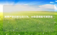 微博严惩拉踩引战行为，300余违规账号被禁言