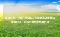超强台风“摩羯”预计以17级或更高强度登陆琼粤沿海,紧急防御措施全面启动