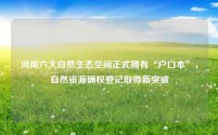 河南六大自然生态空间正式拥有“户口本”，自然资源确权登记取得新突破