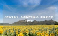 45岁后失业了，只要肯放下面子，去做这3个冷门生意
