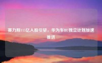 赛力斯115亿入股引望,华为车BU独立计划加速推进