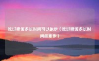 吃过晚饭多长时间可以跑步（吃过晚饭多长时间能跑步）