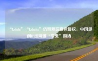 “Lafufu”“Lababa”仿冒潮玩商标侵权，中国原创IP出海遭“李鬼”围堵