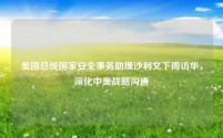 美国总统国家安全事务助理沙利文下周访华,深化中美战略沟通