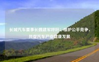 长城汽车董事长魏建军呼吁：维护公平竞争，共促汽车产业健康发展