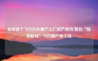 全球首个飞行汽车量产工厂试产成功 首台“陆地航母”飞行器广州下线