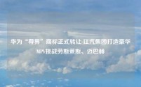 华为“尊界”商标正式转让 江汽集团打造豪华MPV挑战劳斯莱斯、迈巴赫