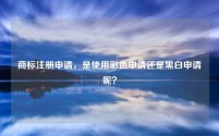 商标注册申请，是使用彩色申请还是黑白申请呢？