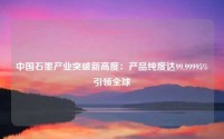 中国石墨产业突破新高度:产品纯度达99.99995%引领全球
