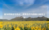 麦当劳新品引热议:跨界合作与创新口味齐上阵