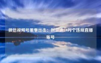 微信视频号重拳出击：封禁逾2.9万个违规直播账号
