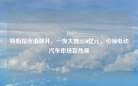 特斯拉市值飙升，一夜大增2250亿元，引领电动汽车市场新热潮