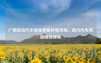 广西启动汽车报废更新补贴发放,助力汽车市场绿色升级