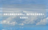 阿里云盘曝出灾难级Bug：用户可意外查看他人私密照片