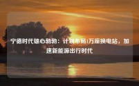 宁德时代雄心勃勃:计划布局1万座换电站,加速新能源出行时代