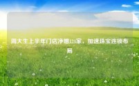 周大生上半年门店净增124家,加速珠宝连锁布局