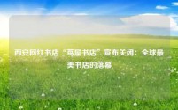 西安网红书店“茑屋书店”宣布关闭：全球最美书店的落幕